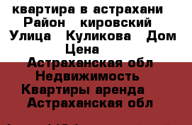 квартира в астрахани › Район ­ кировский › Улица ­ Куликова › Дом ­ 73 › Цена ­ 13 000 - Астраханская обл. Недвижимость » Квартиры аренда   . Астраханская обл.